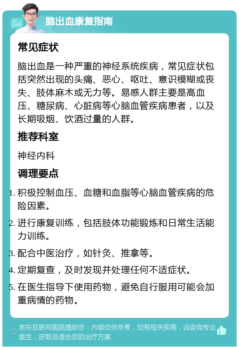 脑出血康复指南 常见症状 脑出血是一种严重的神经系统疾病，常见症状包括突然出现的头痛、恶心、呕吐、意识模糊或丧失、肢体麻木或无力等。易感人群主要是高血压、糖尿病、心脏病等心脑血管疾病患者，以及长期吸烟、饮酒过量的人群。 推荐科室 神经内科 调理要点 积极控制血压、血糖和血脂等心脑血管疾病的危险因素。 进行康复训练，包括肢体功能锻炼和日常生活能力训练。 配合中医治疗，如针灸、推拿等。 定期复查，及时发现并处理任何不适症状。 在医生指导下使用药物，避免自行服用可能会加重病情的药物。