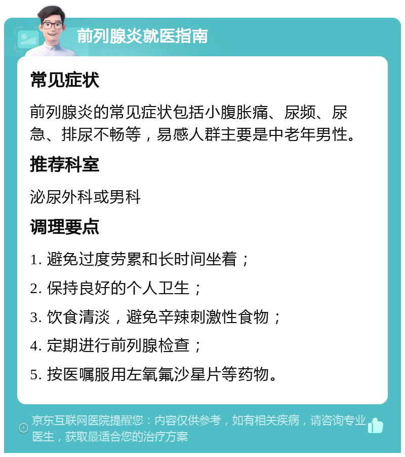 前列腺炎就医指南 常见症状 前列腺炎的常见症状包括小腹胀痛、尿频、尿急、排尿不畅等，易感人群主要是中老年男性。 推荐科室 泌尿外科或男科 调理要点 1. 避免过度劳累和长时间坐着； 2. 保持良好的个人卫生； 3. 饮食清淡，避免辛辣刺激性食物； 4. 定期进行前列腺检查； 5. 按医嘱服用左氧氟沙星片等药物。