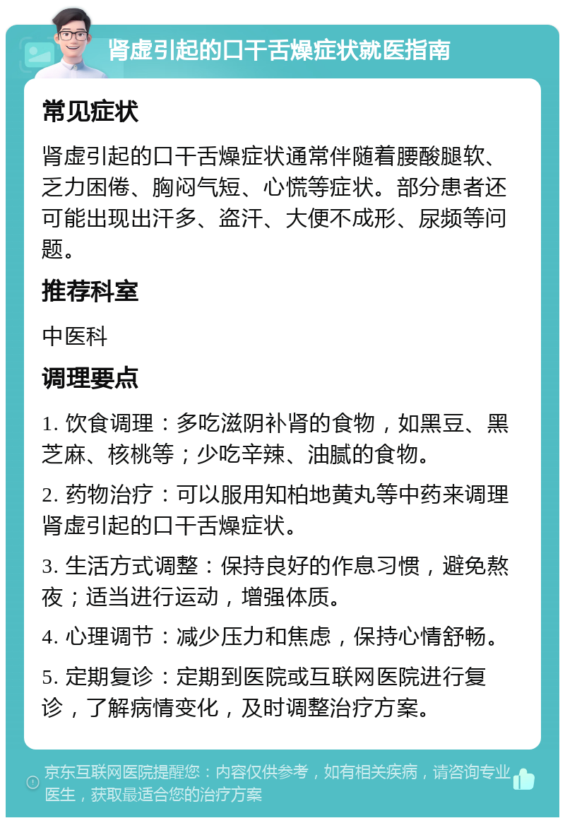 肾虚引起的口干舌燥症状就医指南 常见症状 肾虚引起的口干舌燥症状通常伴随着腰酸腿软、乏力困倦、胸闷气短、心慌等症状。部分患者还可能出现出汗多、盗汗、大便不成形、尿频等问题。 推荐科室 中医科 调理要点 1. 饮食调理：多吃滋阴补肾的食物，如黑豆、黑芝麻、核桃等；少吃辛辣、油腻的食物。 2. 药物治疗：可以服用知柏地黄丸等中药来调理肾虚引起的口干舌燥症状。 3. 生活方式调整：保持良好的作息习惯，避免熬夜；适当进行运动，增强体质。 4. 心理调节：减少压力和焦虑，保持心情舒畅。 5. 定期复诊：定期到医院或互联网医院进行复诊，了解病情变化，及时调整治疗方案。