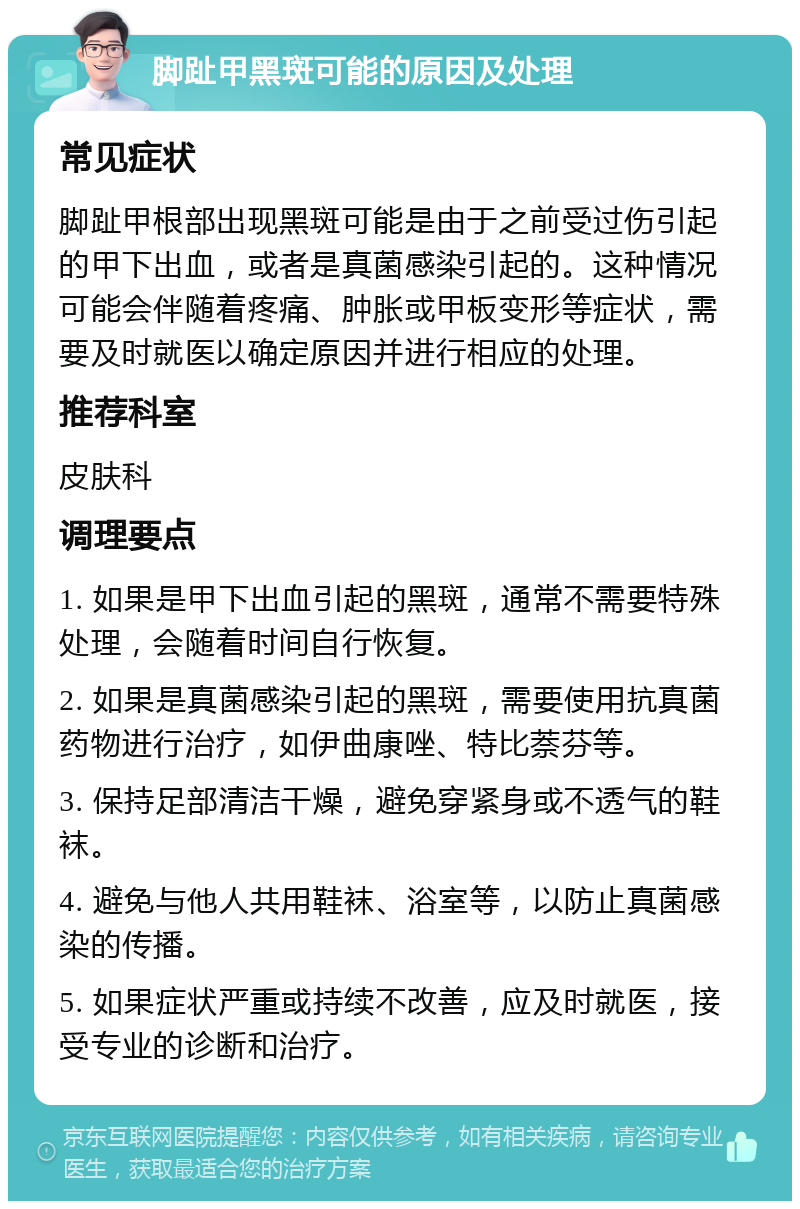 脚趾甲黑斑可能的原因及处理 常见症状 脚趾甲根部出现黑斑可能是由于之前受过伤引起的甲下出血，或者是真菌感染引起的。这种情况可能会伴随着疼痛、肿胀或甲板变形等症状，需要及时就医以确定原因并进行相应的处理。 推荐科室 皮肤科 调理要点 1. 如果是甲下出血引起的黑斑，通常不需要特殊处理，会随着时间自行恢复。 2. 如果是真菌感染引起的黑斑，需要使用抗真菌药物进行治疗，如伊曲康唑、特比萘芬等。 3. 保持足部清洁干燥，避免穿紧身或不透气的鞋袜。 4. 避免与他人共用鞋袜、浴室等，以防止真菌感染的传播。 5. 如果症状严重或持续不改善，应及时就医，接受专业的诊断和治疗。