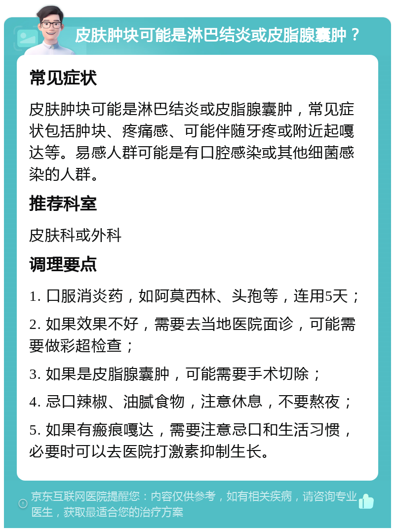 皮肤肿块可能是淋巴结炎或皮脂腺囊肿？ 常见症状 皮肤肿块可能是淋巴结炎或皮脂腺囊肿，常见症状包括肿块、疼痛感、可能伴随牙疼或附近起嘎达等。易感人群可能是有口腔感染或其他细菌感染的人群。 推荐科室 皮肤科或外科 调理要点 1. 口服消炎药，如阿莫西林、头孢等，连用5天； 2. 如果效果不好，需要去当地医院面诊，可能需要做彩超检查； 3. 如果是皮脂腺囊肿，可能需要手术切除； 4. 忌口辣椒、油腻食物，注意休息，不要熬夜； 5. 如果有瘢痕嘎达，需要注意忌口和生活习惯，必要时可以去医院打激素抑制生长。