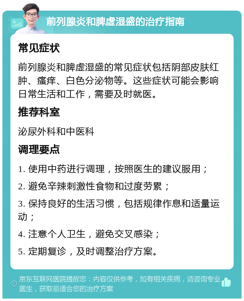 前列腺炎和脾虚湿盛的治疗指南 常见症状 前列腺炎和脾虚湿盛的常见症状包括阴部皮肤红肿、瘙痒、白色分泌物等。这些症状可能会影响日常生活和工作，需要及时就医。 推荐科室 泌尿外科和中医科 调理要点 1. 使用中药进行调理，按照医生的建议服用； 2. 避免辛辣刺激性食物和过度劳累； 3. 保持良好的生活习惯，包括规律作息和适量运动； 4. 注意个人卫生，避免交叉感染； 5. 定期复诊，及时调整治疗方案。