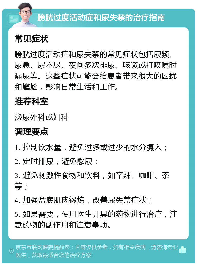 膀胱过度活动症和尿失禁的治疗指南 常见症状 膀胱过度活动症和尿失禁的常见症状包括尿频、尿急、尿不尽、夜间多次排尿、咳嗽或打喷嚏时漏尿等。这些症状可能会给患者带来很大的困扰和尴尬，影响日常生活和工作。 推荐科室 泌尿外科或妇科 调理要点 1. 控制饮水量，避免过多或过少的水分摄入； 2. 定时排尿，避免憋尿； 3. 避免刺激性食物和饮料，如辛辣、咖啡、茶等； 4. 加强盆底肌肉锻炼，改善尿失禁症状； 5. 如果需要，使用医生开具的药物进行治疗，注意药物的副作用和注意事项。