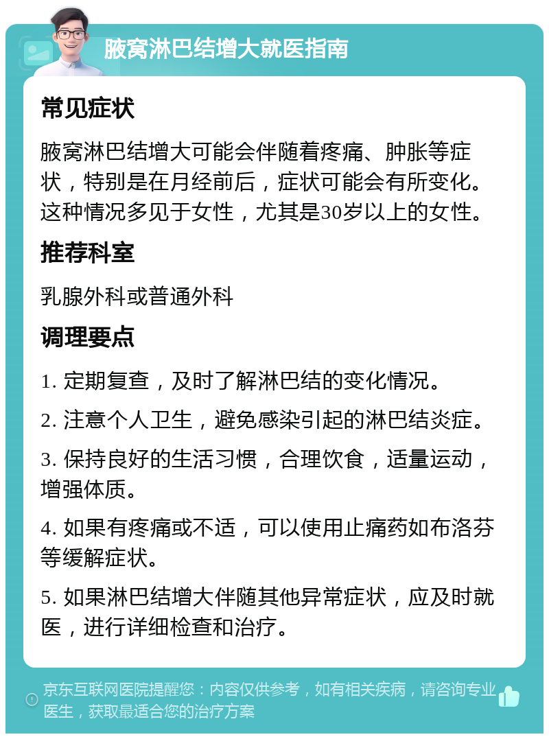 腋窝淋巴结增大就医指南 常见症状 腋窝淋巴结增大可能会伴随着疼痛、肿胀等症状，特别是在月经前后，症状可能会有所变化。这种情况多见于女性，尤其是30岁以上的女性。 推荐科室 乳腺外科或普通外科 调理要点 1. 定期复查，及时了解淋巴结的变化情况。 2. 注意个人卫生，避免感染引起的淋巴结炎症。 3. 保持良好的生活习惯，合理饮食，适量运动，增强体质。 4. 如果有疼痛或不适，可以使用止痛药如布洛芬等缓解症状。 5. 如果淋巴结增大伴随其他异常症状，应及时就医，进行详细检查和治疗。