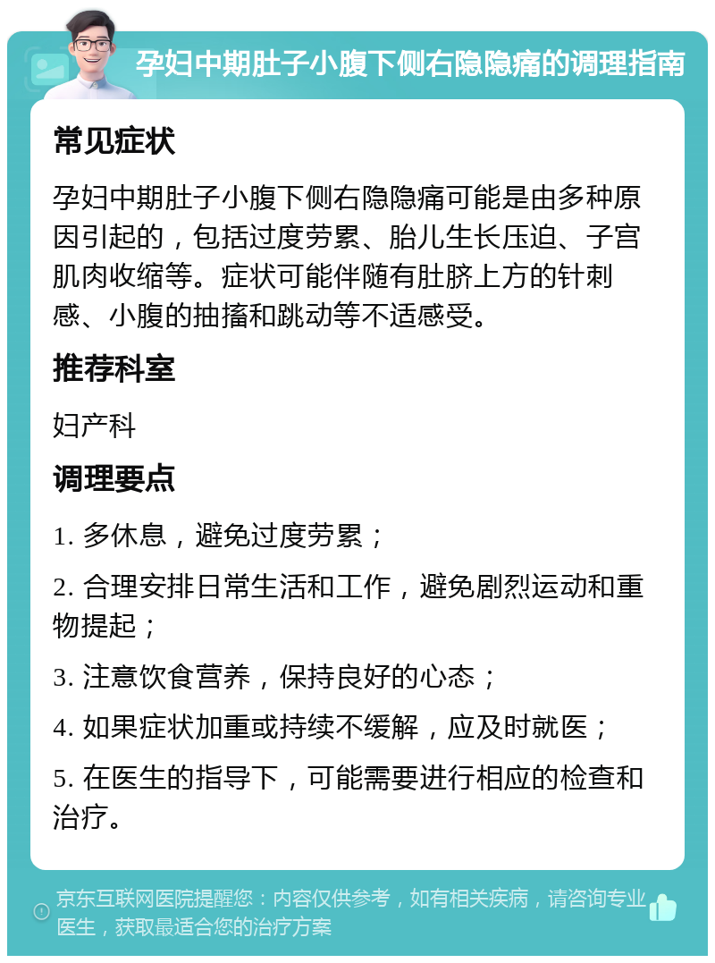 孕妇中期肚子小腹下侧右隐隐痛的调理指南 常见症状 孕妇中期肚子小腹下侧右隐隐痛可能是由多种原因引起的，包括过度劳累、胎儿生长压迫、子宫肌肉收缩等。症状可能伴随有肚脐上方的针刺感、小腹的抽搐和跳动等不适感受。 推荐科室 妇产科 调理要点 1. 多休息，避免过度劳累； 2. 合理安排日常生活和工作，避免剧烈运动和重物提起； 3. 注意饮食营养，保持良好的心态； 4. 如果症状加重或持续不缓解，应及时就医； 5. 在医生的指导下，可能需要进行相应的检查和治疗。