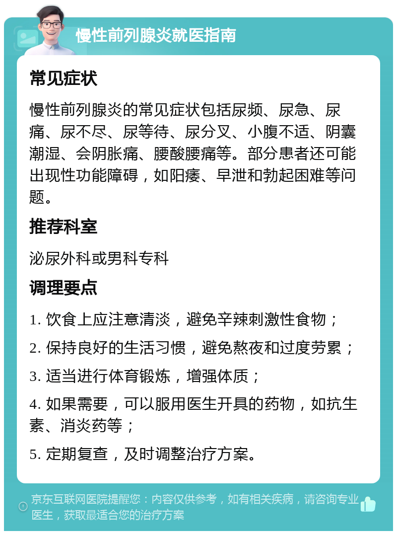 慢性前列腺炎就医指南 常见症状 慢性前列腺炎的常见症状包括尿频、尿急、尿痛、尿不尽、尿等待、尿分叉、小腹不适、阴囊潮湿、会阴胀痛、腰酸腰痛等。部分患者还可能出现性功能障碍，如阳痿、早泄和勃起困难等问题。 推荐科室 泌尿外科或男科专科 调理要点 1. 饮食上应注意清淡，避免辛辣刺激性食物； 2. 保持良好的生活习惯，避免熬夜和过度劳累； 3. 适当进行体育锻炼，增强体质； 4. 如果需要，可以服用医生开具的药物，如抗生素、消炎药等； 5. 定期复查，及时调整治疗方案。