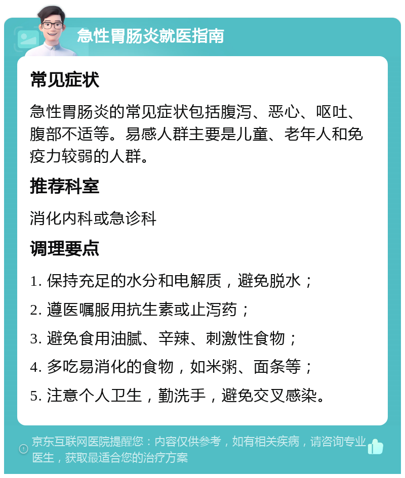 急性胃肠炎就医指南 常见症状 急性胃肠炎的常见症状包括腹泻、恶心、呕吐、腹部不适等。易感人群主要是儿童、老年人和免疫力较弱的人群。 推荐科室 消化内科或急诊科 调理要点 1. 保持充足的水分和电解质，避免脱水； 2. 遵医嘱服用抗生素或止泻药； 3. 避免食用油腻、辛辣、刺激性食物； 4. 多吃易消化的食物，如米粥、面条等； 5. 注意个人卫生，勤洗手，避免交叉感染。