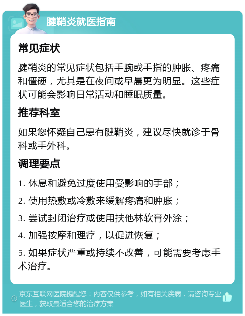 腱鞘炎就医指南 常见症状 腱鞘炎的常见症状包括手腕或手指的肿胀、疼痛和僵硬，尤其是在夜间或早晨更为明显。这些症状可能会影响日常活动和睡眠质量。 推荐科室 如果您怀疑自己患有腱鞘炎，建议尽快就诊于骨科或手外科。 调理要点 1. 休息和避免过度使用受影响的手部； 2. 使用热敷或冷敷来缓解疼痛和肿胀； 3. 尝试封闭治疗或使用扶他林软膏外涂； 4. 加强按摩和理疗，以促进恢复； 5. 如果症状严重或持续不改善，可能需要考虑手术治疗。