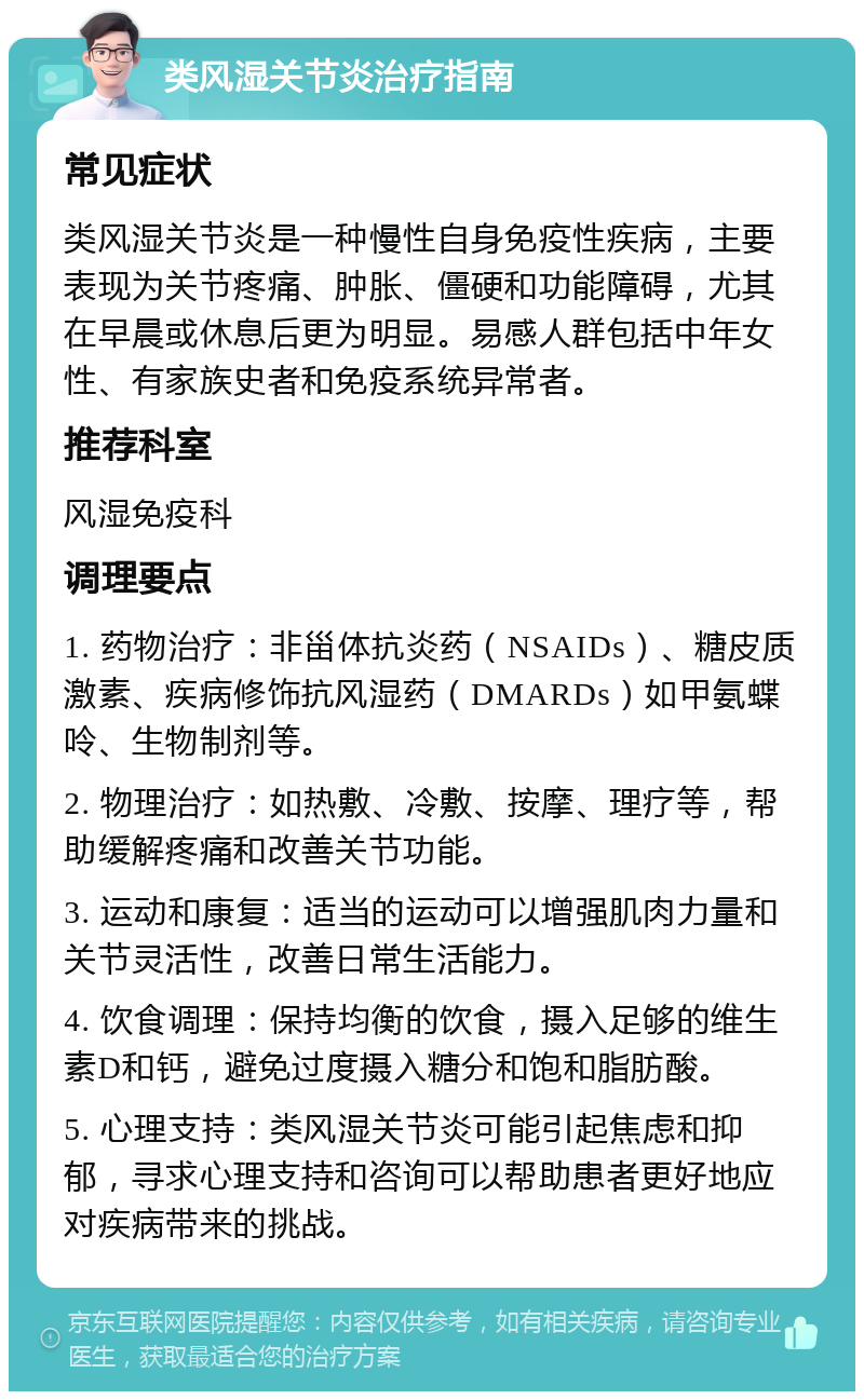 类风湿关节炎治疗指南 常见症状 类风湿关节炎是一种慢性自身免疫性疾病，主要表现为关节疼痛、肿胀、僵硬和功能障碍，尤其在早晨或休息后更为明显。易感人群包括中年女性、有家族史者和免疫系统异常者。 推荐科室 风湿免疫科 调理要点 1. 药物治疗：非甾体抗炎药（NSAIDs）、糖皮质激素、疾病修饰抗风湿药（DMARDs）如甲氨蝶呤、生物制剂等。 2. 物理治疗：如热敷、冷敷、按摩、理疗等，帮助缓解疼痛和改善关节功能。 3. 运动和康复：适当的运动可以增强肌肉力量和关节灵活性，改善日常生活能力。 4. 饮食调理：保持均衡的饮食，摄入足够的维生素D和钙，避免过度摄入糖分和饱和脂肪酸。 5. 心理支持：类风湿关节炎可能引起焦虑和抑郁，寻求心理支持和咨询可以帮助患者更好地应对疾病带来的挑战。