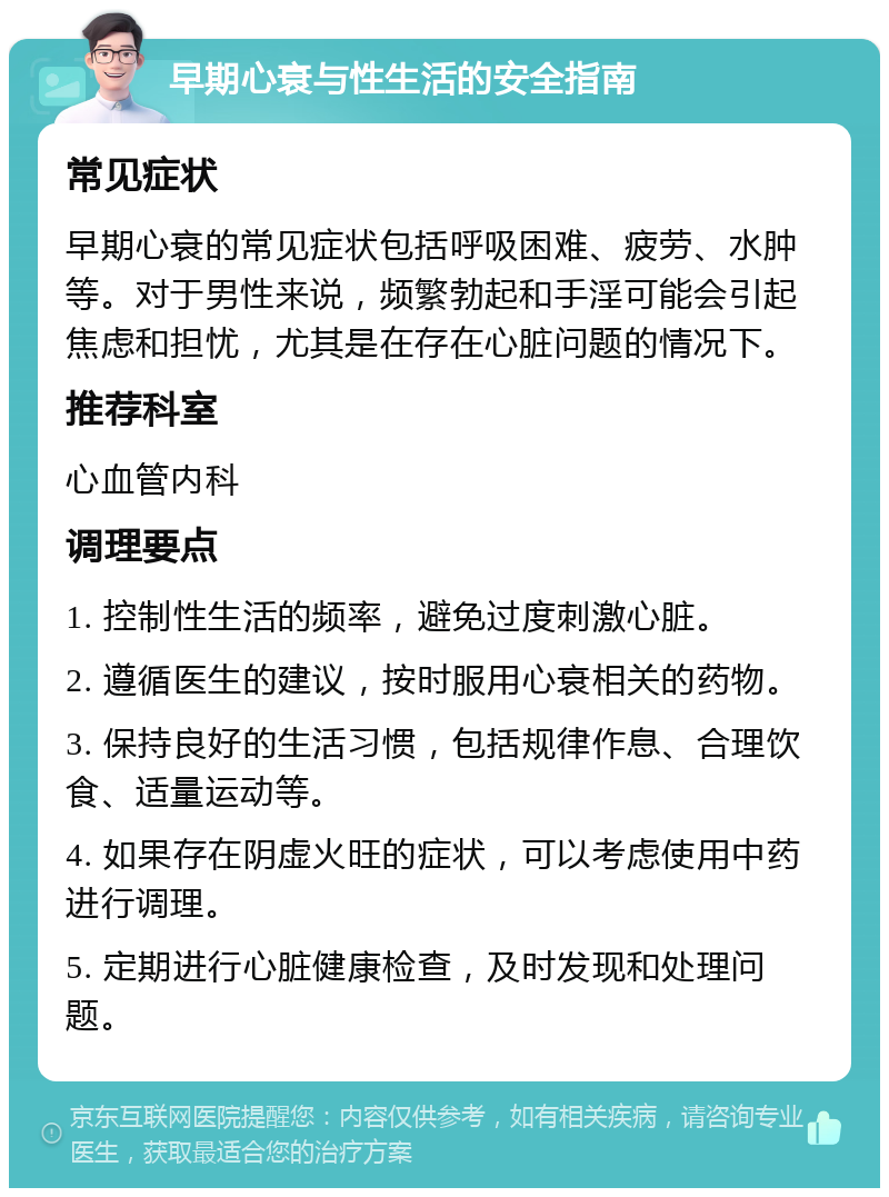 早期心衰与性生活的安全指南 常见症状 早期心衰的常见症状包括呼吸困难、疲劳、水肿等。对于男性来说，频繁勃起和手淫可能会引起焦虑和担忧，尤其是在存在心脏问题的情况下。 推荐科室 心血管内科 调理要点 1. 控制性生活的频率，避免过度刺激心脏。 2. 遵循医生的建议，按时服用心衰相关的药物。 3. 保持良好的生活习惯，包括规律作息、合理饮食、适量运动等。 4. 如果存在阴虚火旺的症状，可以考虑使用中药进行调理。 5. 定期进行心脏健康检查，及时发现和处理问题。