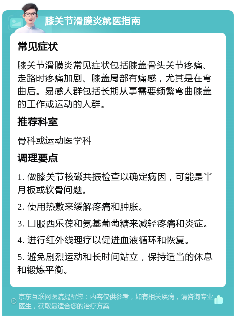 膝关节滑膜炎就医指南 常见症状 膝关节滑膜炎常见症状包括膝盖骨头关节疼痛、走路时疼痛加剧、膝盖局部有痛感，尤其是在弯曲后。易感人群包括长期从事需要频繁弯曲膝盖的工作或运动的人群。 推荐科室 骨科或运动医学科 调理要点 1. 做膝关节核磁共振检查以确定病因，可能是半月板或软骨问题。 2. 使用热敷来缓解疼痛和肿胀。 3. 口服西乐葆和氨基葡萄糖来减轻疼痛和炎症。 4. 进行红外线理疗以促进血液循环和恢复。 5. 避免剧烈运动和长时间站立，保持适当的休息和锻炼平衡。