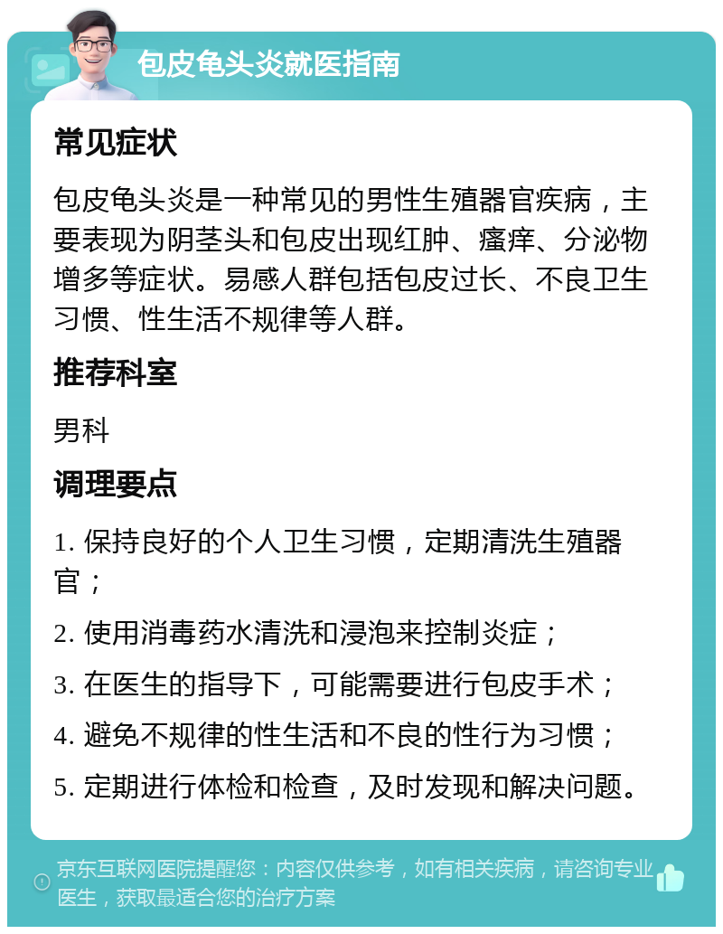 包皮龟头炎就医指南 常见症状 包皮龟头炎是一种常见的男性生殖器官疾病，主要表现为阴茎头和包皮出现红肿、瘙痒、分泌物增多等症状。易感人群包括包皮过长、不良卫生习惯、性生活不规律等人群。 推荐科室 男科 调理要点 1. 保持良好的个人卫生习惯，定期清洗生殖器官； 2. 使用消毒药水清洗和浸泡来控制炎症； 3. 在医生的指导下，可能需要进行包皮手术； 4. 避免不规律的性生活和不良的性行为习惯； 5. 定期进行体检和检查，及时发现和解决问题。