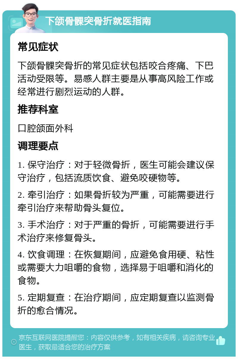 下颌骨髁突骨折就医指南 常见症状 下颌骨髁突骨折的常见症状包括咬合疼痛、下巴活动受限等。易感人群主要是从事高风险工作或经常进行剧烈运动的人群。 推荐科室 口腔颌面外科 调理要点 1. 保守治疗：对于轻微骨折，医生可能会建议保守治疗，包括流质饮食、避免咬硬物等。 2. 牵引治疗：如果骨折较为严重，可能需要进行牵引治疗来帮助骨头复位。 3. 手术治疗：对于严重的骨折，可能需要进行手术治疗来修复骨头。 4. 饮食调理：在恢复期间，应避免食用硬、粘性或需要大力咀嚼的食物，选择易于咀嚼和消化的食物。 5. 定期复查：在治疗期间，应定期复查以监测骨折的愈合情况。