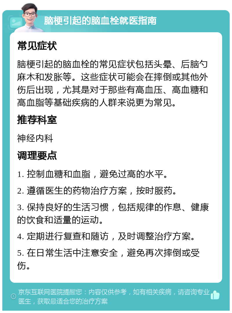 脑梗引起的脑血栓就医指南 常见症状 脑梗引起的脑血栓的常见症状包括头晕、后脑勺麻木和发胀等。这些症状可能会在摔倒或其他外伤后出现，尤其是对于那些有高血压、高血糖和高血脂等基础疾病的人群来说更为常见。 推荐科室 神经内科 调理要点 1. 控制血糖和血脂，避免过高的水平。 2. 遵循医生的药物治疗方案，按时服药。 3. 保持良好的生活习惯，包括规律的作息、健康的饮食和适量的运动。 4. 定期进行复查和随访，及时调整治疗方案。 5. 在日常生活中注意安全，避免再次摔倒或受伤。