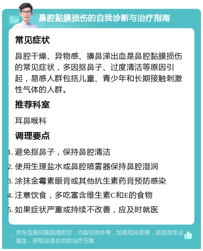 鼻腔黏膜损伤的自我诊断与治疗指南 常见症状 鼻腔干燥、异物感、擤鼻涕出血是鼻腔黏膜损伤的常见症状，多因抠鼻子、过度清洁等原因引起，易感人群包括儿童、青少年和长期接触刺激性气体的人群。 推荐科室 耳鼻喉科 调理要点 避免抠鼻子，保持鼻腔清洁 使用生理盐水或鼻腔喷雾器保持鼻腔湿润 涂抹金霉素眼膏或其他抗生素药膏预防感染 注意饮食，多吃富含维生素C和E的食物 如果症状严重或持续不改善，应及时就医