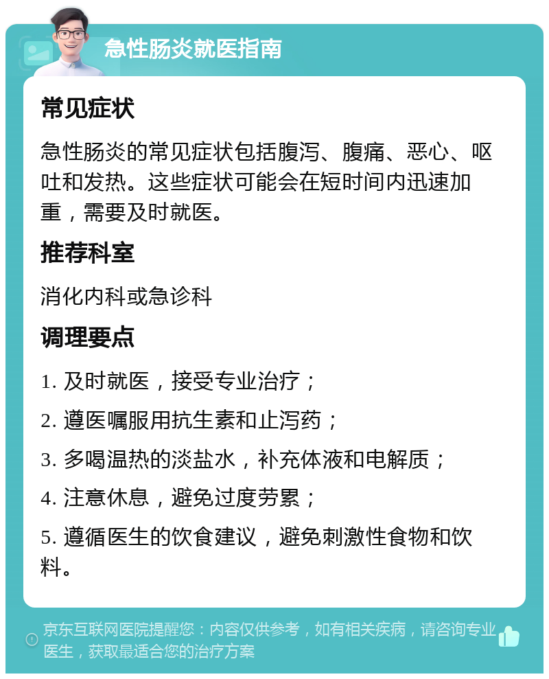 急性肠炎就医指南 常见症状 急性肠炎的常见症状包括腹泻、腹痛、恶心、呕吐和发热。这些症状可能会在短时间内迅速加重，需要及时就医。 推荐科室 消化内科或急诊科 调理要点 1. 及时就医，接受专业治疗； 2. 遵医嘱服用抗生素和止泻药； 3. 多喝温热的淡盐水，补充体液和电解质； 4. 注意休息，避免过度劳累； 5. 遵循医生的饮食建议，避免刺激性食物和饮料。