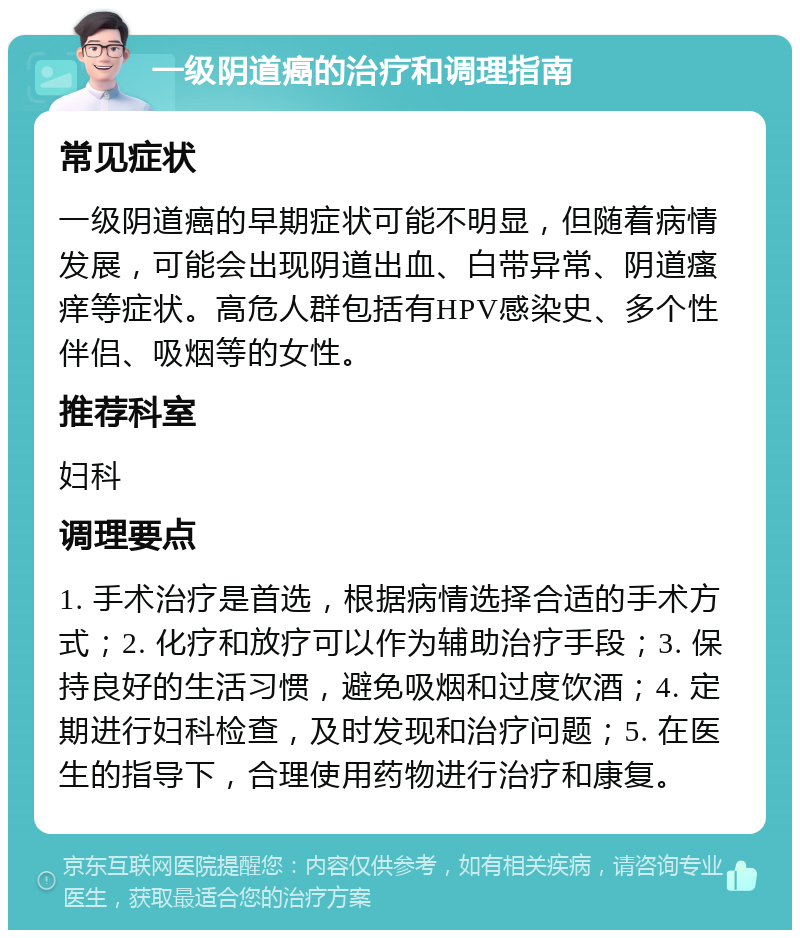 一级阴道癌的治疗和调理指南 常见症状 一级阴道癌的早期症状可能不明显，但随着病情发展，可能会出现阴道出血、白带异常、阴道瘙痒等症状。高危人群包括有HPV感染史、多个性伴侣、吸烟等的女性。 推荐科室 妇科 调理要点 1. 手术治疗是首选，根据病情选择合适的手术方式；2. 化疗和放疗可以作为辅助治疗手段；3. 保持良好的生活习惯，避免吸烟和过度饮酒；4. 定期进行妇科检查，及时发现和治疗问题；5. 在医生的指导下，合理使用药物进行治疗和康复。