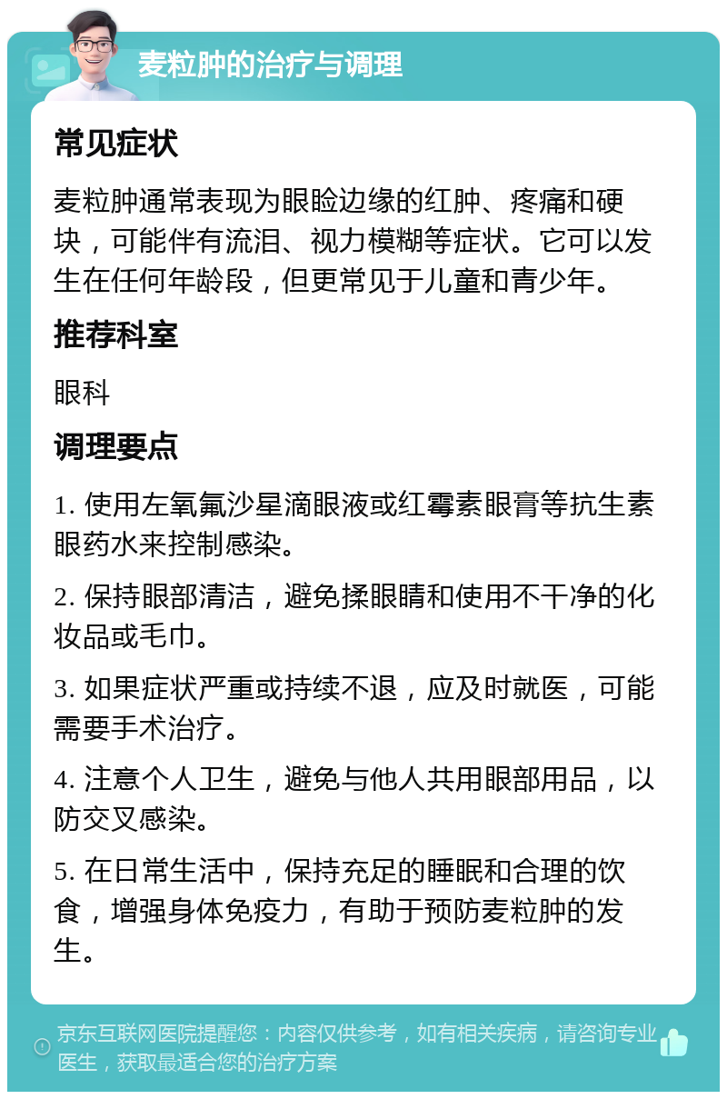 麦粒肿的治疗与调理 常见症状 麦粒肿通常表现为眼睑边缘的红肿、疼痛和硬块，可能伴有流泪、视力模糊等症状。它可以发生在任何年龄段，但更常见于儿童和青少年。 推荐科室 眼科 调理要点 1. 使用左氧氟沙星滴眼液或红霉素眼膏等抗生素眼药水来控制感染。 2. 保持眼部清洁，避免揉眼睛和使用不干净的化妆品或毛巾。 3. 如果症状严重或持续不退，应及时就医，可能需要手术治疗。 4. 注意个人卫生，避免与他人共用眼部用品，以防交叉感染。 5. 在日常生活中，保持充足的睡眠和合理的饮食，增强身体免疫力，有助于预防麦粒肿的发生。