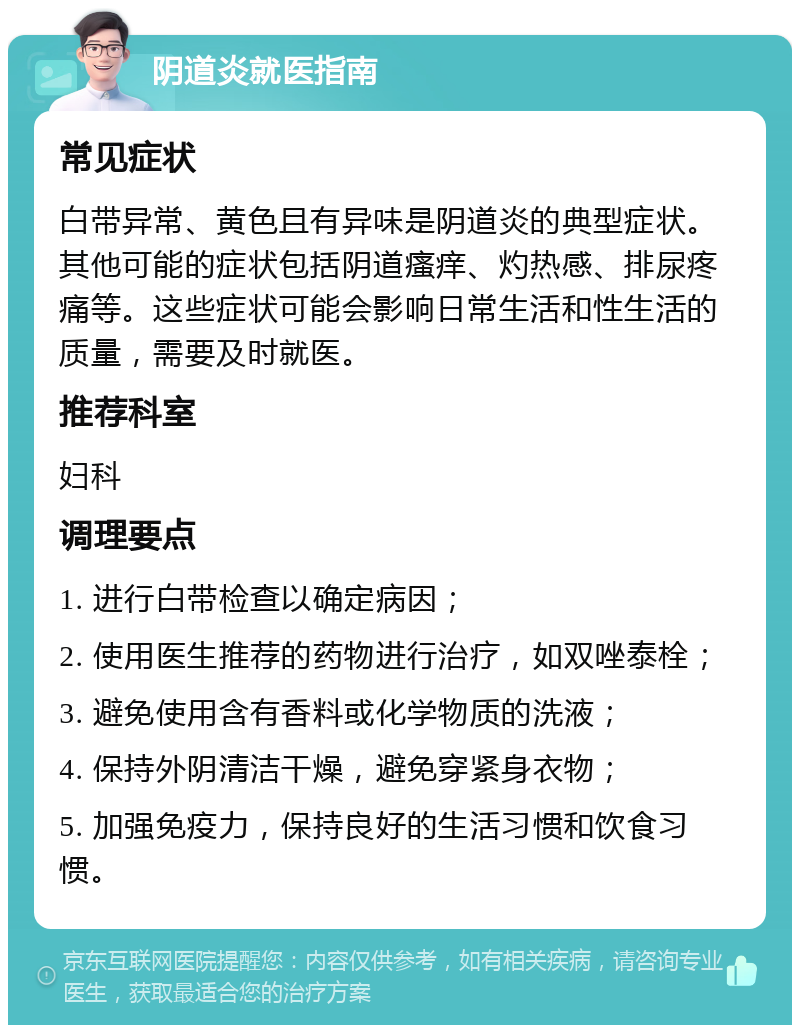 阴道炎就医指南 常见症状 白带异常、黄色且有异味是阴道炎的典型症状。其他可能的症状包括阴道瘙痒、灼热感、排尿疼痛等。这些症状可能会影响日常生活和性生活的质量，需要及时就医。 推荐科室 妇科 调理要点 1. 进行白带检查以确定病因； 2. 使用医生推荐的药物进行治疗，如双唑泰栓； 3. 避免使用含有香料或化学物质的洗液； 4. 保持外阴清洁干燥，避免穿紧身衣物； 5. 加强免疫力，保持良好的生活习惯和饮食习惯。