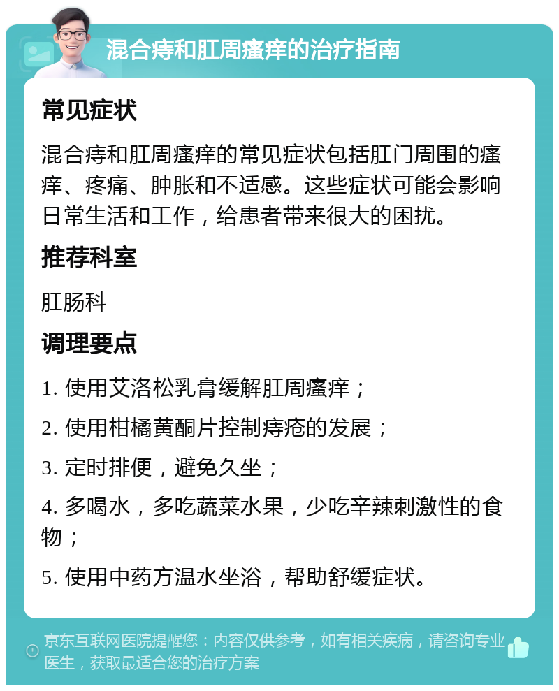 混合痔和肛周瘙痒的治疗指南 常见症状 混合痔和肛周瘙痒的常见症状包括肛门周围的瘙痒、疼痛、肿胀和不适感。这些症状可能会影响日常生活和工作，给患者带来很大的困扰。 推荐科室 肛肠科 调理要点 1. 使用艾洛松乳膏缓解肛周瘙痒； 2. 使用柑橘黄酮片控制痔疮的发展； 3. 定时排便，避免久坐； 4. 多喝水，多吃蔬菜水果，少吃辛辣刺激性的食物； 5. 使用中药方温水坐浴，帮助舒缓症状。