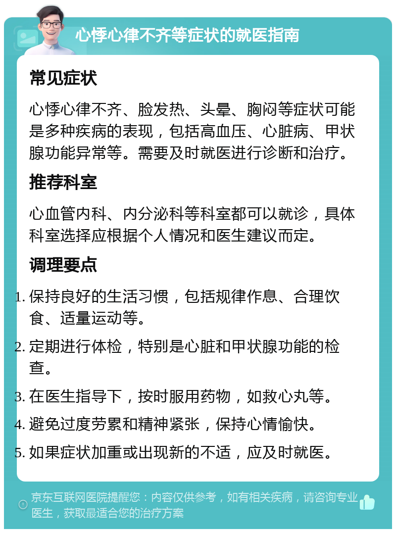 心悸心律不齐等症状的就医指南 常见症状 心悸心律不齐、脸发热、头晕、胸闷等症状可能是多种疾病的表现，包括高血压、心脏病、甲状腺功能异常等。需要及时就医进行诊断和治疗。 推荐科室 心血管内科、内分泌科等科室都可以就诊，具体科室选择应根据个人情况和医生建议而定。 调理要点 保持良好的生活习惯，包括规律作息、合理饮食、适量运动等。 定期进行体检，特别是心脏和甲状腺功能的检查。 在医生指导下，按时服用药物，如救心丸等。 避免过度劳累和精神紧张，保持心情愉快。 如果症状加重或出现新的不适，应及时就医。