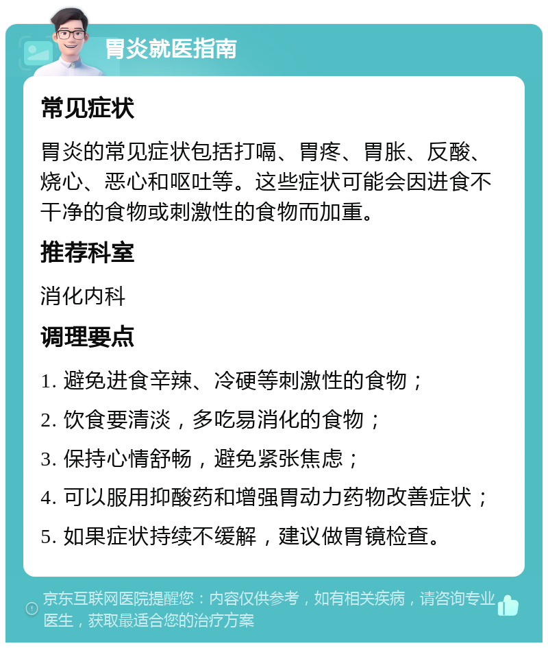 胃炎就医指南 常见症状 胃炎的常见症状包括打嗝、胃疼、胃胀、反酸、烧心、恶心和呕吐等。这些症状可能会因进食不干净的食物或刺激性的食物而加重。 推荐科室 消化内科 调理要点 1. 避免进食辛辣、冷硬等刺激性的食物； 2. 饮食要清淡，多吃易消化的食物； 3. 保持心情舒畅，避免紧张焦虑； 4. 可以服用抑酸药和增强胃动力药物改善症状； 5. 如果症状持续不缓解，建议做胃镜检查。