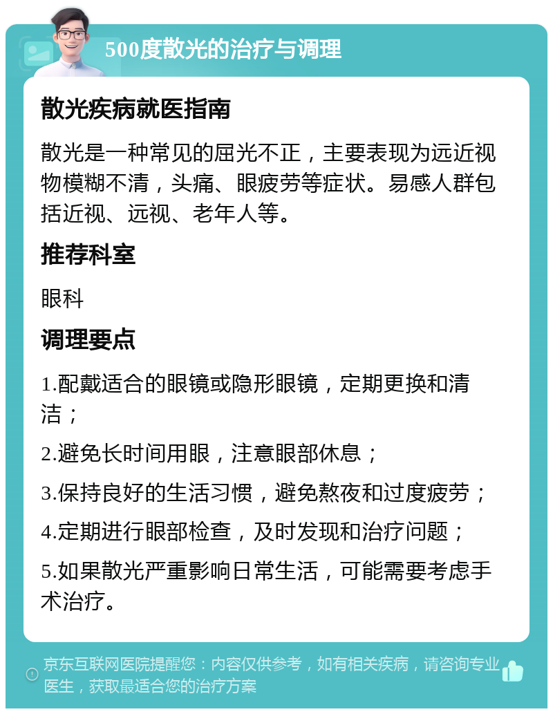 500度散光的治疗与调理 散光疾病就医指南 散光是一种常见的屈光不正，主要表现为远近视物模糊不清，头痛、眼疲劳等症状。易感人群包括近视、远视、老年人等。 推荐科室 眼科 调理要点 1.配戴适合的眼镜或隐形眼镜，定期更换和清洁； 2.避免长时间用眼，注意眼部休息； 3.保持良好的生活习惯，避免熬夜和过度疲劳； 4.定期进行眼部检查，及时发现和治疗问题； 5.如果散光严重影响日常生活，可能需要考虑手术治疗。