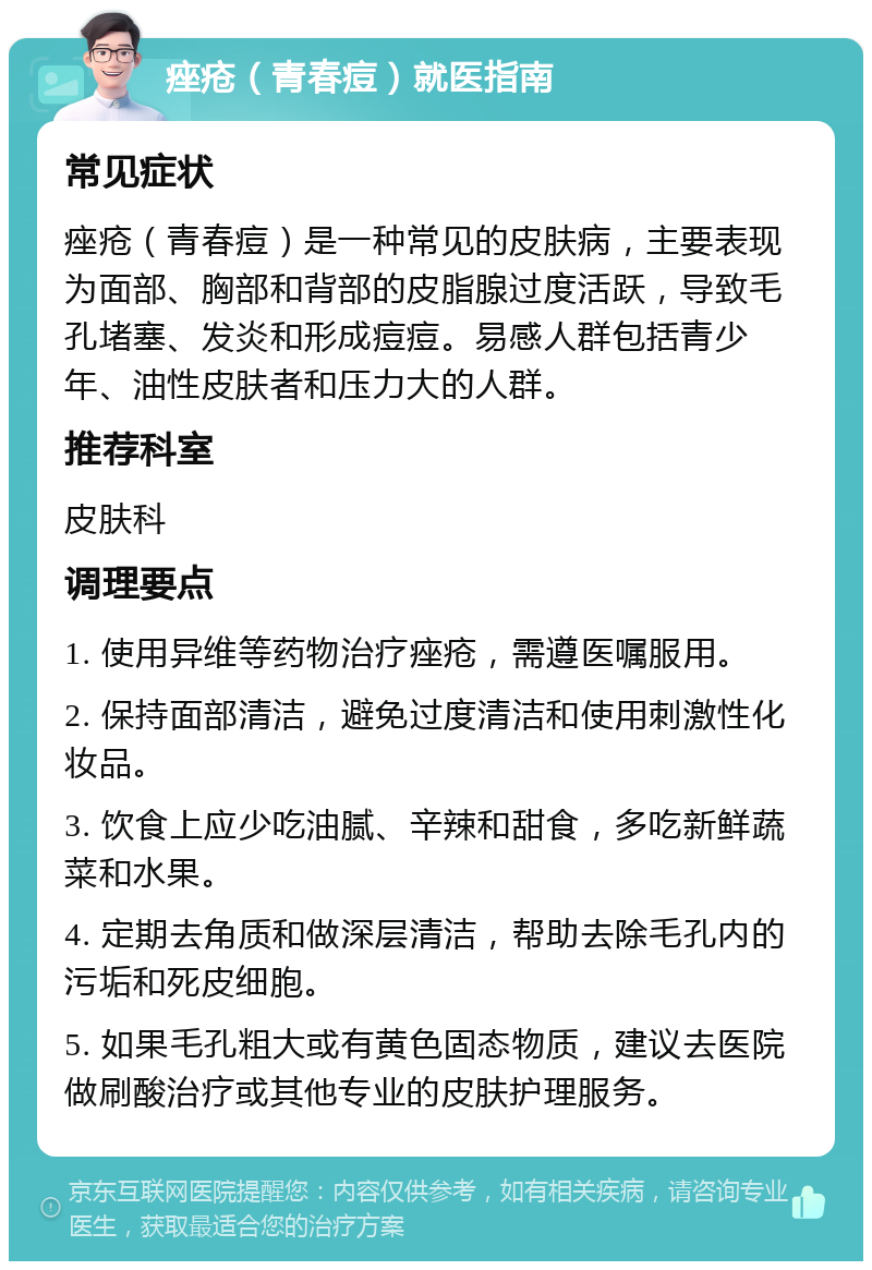 痤疮（青春痘）就医指南 常见症状 痤疮（青春痘）是一种常见的皮肤病，主要表现为面部、胸部和背部的皮脂腺过度活跃，导致毛孔堵塞、发炎和形成痘痘。易感人群包括青少年、油性皮肤者和压力大的人群。 推荐科室 皮肤科 调理要点 1. 使用异维等药物治疗痤疮，需遵医嘱服用。 2. 保持面部清洁，避免过度清洁和使用刺激性化妆品。 3. 饮食上应少吃油腻、辛辣和甜食，多吃新鲜蔬菜和水果。 4. 定期去角质和做深层清洁，帮助去除毛孔内的污垢和死皮细胞。 5. 如果毛孔粗大或有黄色固态物质，建议去医院做刷酸治疗或其他专业的皮肤护理服务。