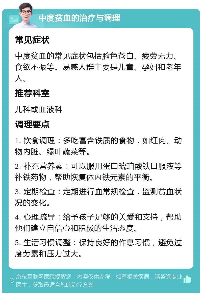 中度贫血的治疗与调理 常见症状 中度贫血的常见症状包括脸色苍白、疲劳无力、食欲不振等。易感人群主要是儿童、孕妇和老年人。 推荐科室 儿科或血液科 调理要点 1. 饮食调理：多吃富含铁质的食物，如红肉、动物内脏、绿叶蔬菜等。 2. 补充营养素：可以服用蛋白琥珀酸铁口服液等补铁药物，帮助恢复体内铁元素的平衡。 3. 定期检查：定期进行血常规检查，监测贫血状况的变化。 4. 心理疏导：给予孩子足够的关爱和支持，帮助他们建立自信心和积极的生活态度。 5. 生活习惯调整：保持良好的作息习惯，避免过度劳累和压力过大。