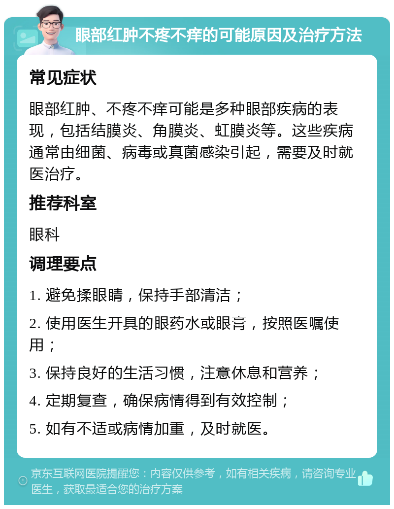 眼部红肿不疼不痒的可能原因及治疗方法 常见症状 眼部红肿、不疼不痒可能是多种眼部疾病的表现，包括结膜炎、角膜炎、虹膜炎等。这些疾病通常由细菌、病毒或真菌感染引起，需要及时就医治疗。 推荐科室 眼科 调理要点 1. 避免揉眼睛，保持手部清洁； 2. 使用医生开具的眼药水或眼膏，按照医嘱使用； 3. 保持良好的生活习惯，注意休息和营养； 4. 定期复查，确保病情得到有效控制； 5. 如有不适或病情加重，及时就医。