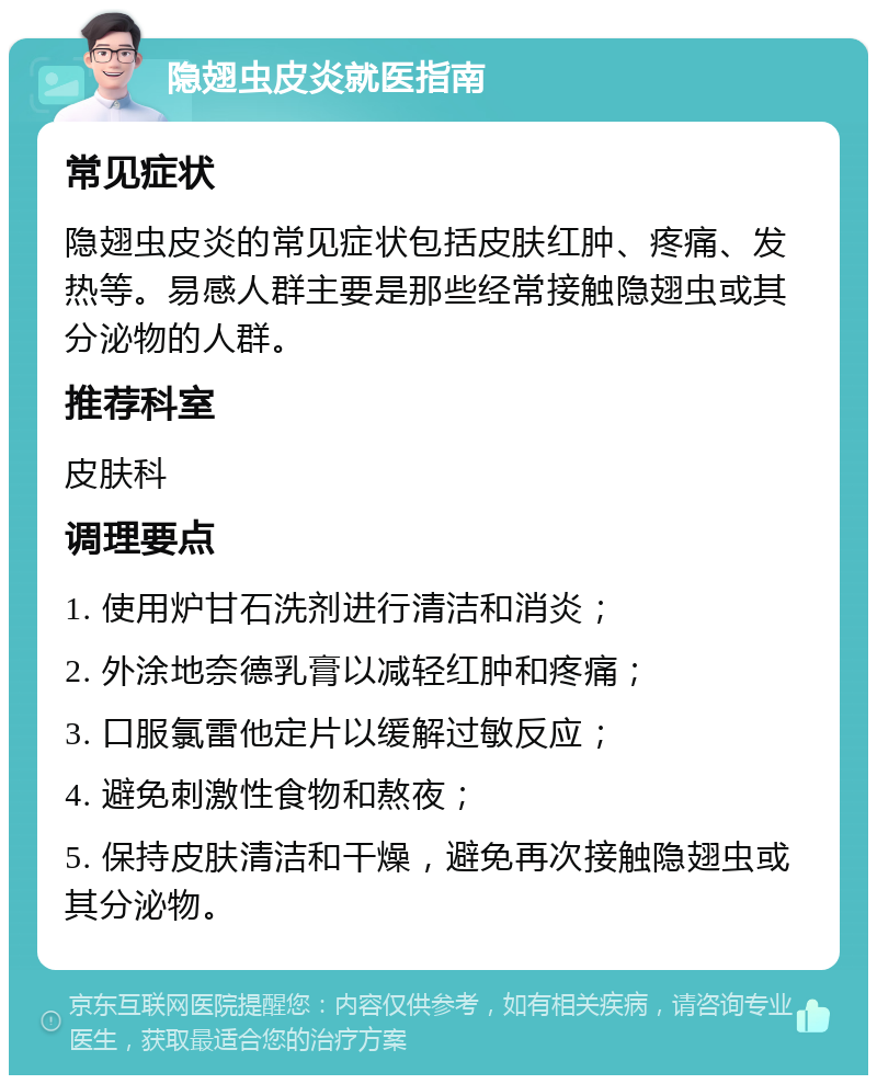 隐翅虫皮炎就医指南 常见症状 隐翅虫皮炎的常见症状包括皮肤红肿、疼痛、发热等。易感人群主要是那些经常接触隐翅虫或其分泌物的人群。 推荐科室 皮肤科 调理要点 1. 使用炉甘石洗剂进行清洁和消炎； 2. 外涂地奈德乳膏以减轻红肿和疼痛； 3. 口服氯雷他定片以缓解过敏反应； 4. 避免刺激性食物和熬夜； 5. 保持皮肤清洁和干燥，避免再次接触隐翅虫或其分泌物。