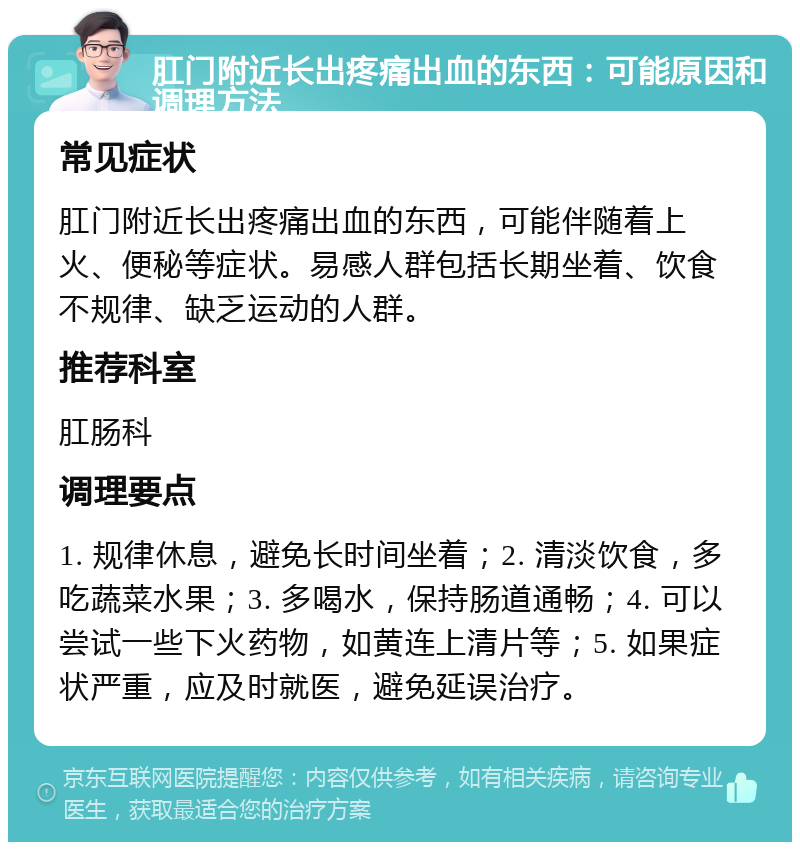 肛门附近长出疼痛出血的东西：可能原因和调理方法 常见症状 肛门附近长出疼痛出血的东西，可能伴随着上火、便秘等症状。易感人群包括长期坐着、饮食不规律、缺乏运动的人群。 推荐科室 肛肠科 调理要点 1. 规律休息，避免长时间坐着；2. 清淡饮食，多吃蔬菜水果；3. 多喝水，保持肠道通畅；4. 可以尝试一些下火药物，如黄连上清片等；5. 如果症状严重，应及时就医，避免延误治疗。