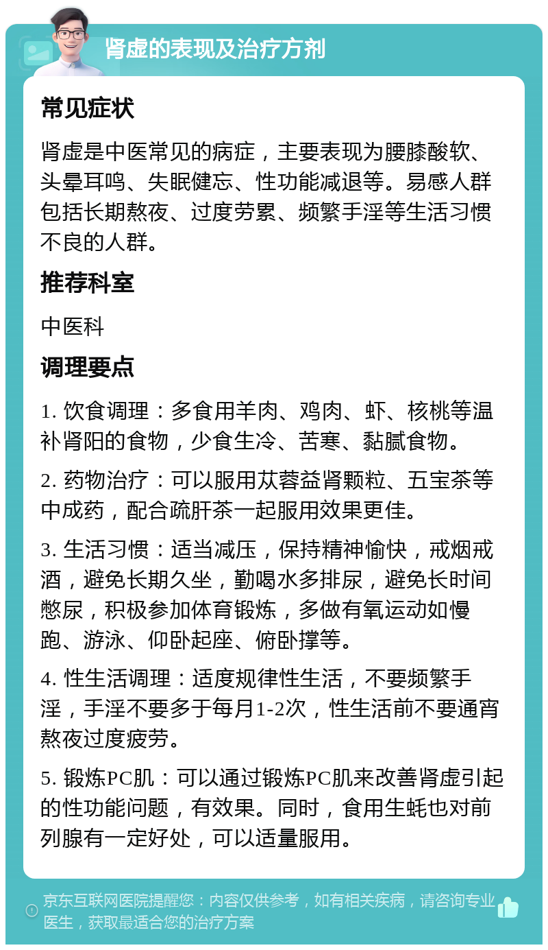 肾虚的表现及治疗方剂 常见症状 肾虚是中医常见的病症，主要表现为腰膝酸软、头晕耳鸣、失眠健忘、性功能减退等。易感人群包括长期熬夜、过度劳累、频繁手淫等生活习惯不良的人群。 推荐科室 中医科 调理要点 1. 饮食调理：多食用羊肉、鸡肉、虾、核桃等温补肾阳的食物，少食生冷、苦寒、黏腻食物。 2. 药物治疗：可以服用苁蓉益肾颗粒、五宝茶等中成药，配合疏肝茶一起服用效果更佳。 3. 生活习惯：适当减压，保持精神愉快，戒烟戒酒，避免长期久坐，勤喝水多排尿，避免长时间憋尿，积极参加体育锻炼，多做有氧运动如慢跑、游泳、仰卧起座、俯卧撑等。 4. 性生活调理：适度规律性生活，不要频繁手淫，手淫不要多于每月1-2次，性生活前不要通宵熬夜过度疲劳。 5. 锻炼PC肌：可以通过锻炼PC肌来改善肾虚引起的性功能问题，有效果。同时，食用生蚝也对前列腺有一定好处，可以适量服用。