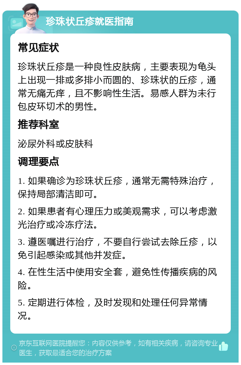 珍珠状丘疹就医指南 常见症状 珍珠状丘疹是一种良性皮肤病，主要表现为龟头上出现一排或多排小而圆的、珍珠状的丘疹，通常无痛无痒，且不影响性生活。易感人群为未行包皮环切术的男性。 推荐科室 泌尿外科或皮肤科 调理要点 1. 如果确诊为珍珠状丘疹，通常无需特殊治疗，保持局部清洁即可。 2. 如果患者有心理压力或美观需求，可以考虑激光治疗或冷冻疗法。 3. 遵医嘱进行治疗，不要自行尝试去除丘疹，以免引起感染或其他并发症。 4. 在性生活中使用安全套，避免性传播疾病的风险。 5. 定期进行体检，及时发现和处理任何异常情况。