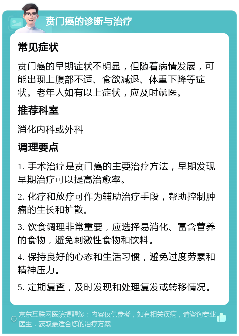 贲门癌的诊断与治疗 常见症状 贲门癌的早期症状不明显，但随着病情发展，可能出现上腹部不适、食欲减退、体重下降等症状。老年人如有以上症状，应及时就医。 推荐科室 消化内科或外科 调理要点 1. 手术治疗是贲门癌的主要治疗方法，早期发现早期治疗可以提高治愈率。 2. 化疗和放疗可作为辅助治疗手段，帮助控制肿瘤的生长和扩散。 3. 饮食调理非常重要，应选择易消化、富含营养的食物，避免刺激性食物和饮料。 4. 保持良好的心态和生活习惯，避免过度劳累和精神压力。 5. 定期复查，及时发现和处理复发或转移情况。