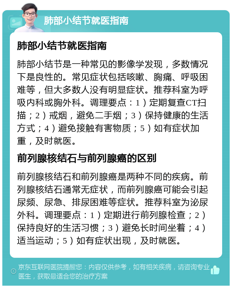 肺部小结节就医指南 肺部小结节就医指南 肺部小结节是一种常见的影像学发现，多数情况下是良性的。常见症状包括咳嗽、胸痛、呼吸困难等，但大多数人没有明显症状。推荐科室为呼吸内科或胸外科。调理要点：1）定期复查CT扫描；2）戒烟，避免二手烟；3）保持健康的生活方式；4）避免接触有害物质；5）如有症状加重，及时就医。 前列腺核结石与前列腺癌的区别 前列腺核结石和前列腺癌是两种不同的疾病。前列腺核结石通常无症状，而前列腺癌可能会引起尿频、尿急、排尿困难等症状。推荐科室为泌尿外科。调理要点：1）定期进行前列腺检查；2）保持良好的生活习惯；3）避免长时间坐着；4）适当运动；5）如有症状出现，及时就医。