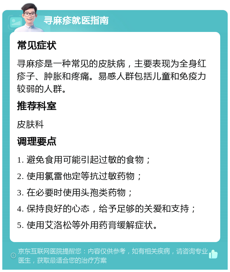 寻麻疹就医指南 常见症状 寻麻疹是一种常见的皮肤病，主要表现为全身红疹子、肿胀和疼痛。易感人群包括儿童和免疫力较弱的人群。 推荐科室 皮肤科 调理要点 1. 避免食用可能引起过敏的食物； 2. 使用氯雷他定等抗过敏药物； 3. 在必要时使用头孢类药物； 4. 保持良好的心态，给予足够的关爱和支持； 5. 使用艾洛松等外用药膏缓解症状。