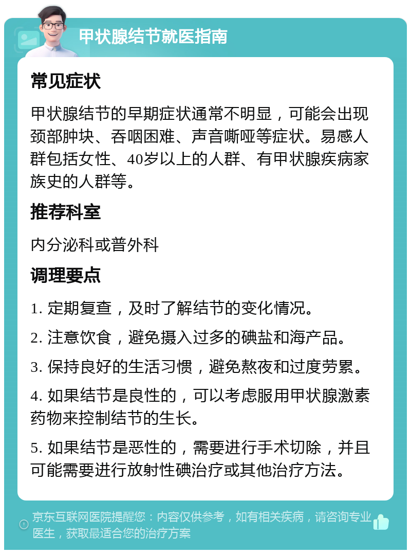 甲状腺结节就医指南 常见症状 甲状腺结节的早期症状通常不明显，可能会出现颈部肿块、吞咽困难、声音嘶哑等症状。易感人群包括女性、40岁以上的人群、有甲状腺疾病家族史的人群等。 推荐科室 内分泌科或普外科 调理要点 1. 定期复查，及时了解结节的变化情况。 2. 注意饮食，避免摄入过多的碘盐和海产品。 3. 保持良好的生活习惯，避免熬夜和过度劳累。 4. 如果结节是良性的，可以考虑服用甲状腺激素药物来控制结节的生长。 5. 如果结节是恶性的，需要进行手术切除，并且可能需要进行放射性碘治疗或其他治疗方法。