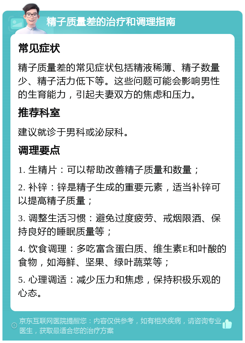 精子质量差的治疗和调理指南 常见症状 精子质量差的常见症状包括精液稀薄、精子数量少、精子活力低下等。这些问题可能会影响男性的生育能力，引起夫妻双方的焦虑和压力。 推荐科室 建议就诊于男科或泌尿科。 调理要点 1. 生精片：可以帮助改善精子质量和数量； 2. 补锌：锌是精子生成的重要元素，适当补锌可以提高精子质量； 3. 调整生活习惯：避免过度疲劳、戒烟限酒、保持良好的睡眠质量等； 4. 饮食调理：多吃富含蛋白质、维生素E和叶酸的食物，如海鲜、坚果、绿叶蔬菜等； 5. 心理调适：减少压力和焦虑，保持积极乐观的心态。