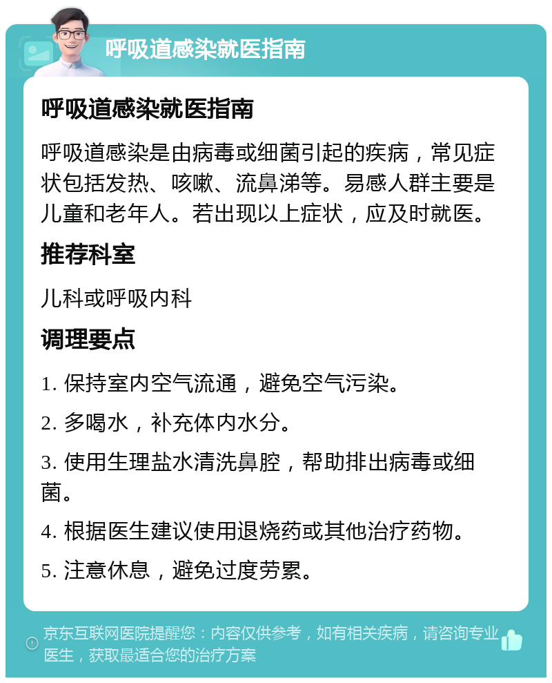 呼吸道感染就医指南 呼吸道感染就医指南 呼吸道感染是由病毒或细菌引起的疾病，常见症状包括发热、咳嗽、流鼻涕等。易感人群主要是儿童和老年人。若出现以上症状，应及时就医。 推荐科室 儿科或呼吸内科 调理要点 1. 保持室内空气流通，避免空气污染。 2. 多喝水，补充体内水分。 3. 使用生理盐水清洗鼻腔，帮助排出病毒或细菌。 4. 根据医生建议使用退烧药或其他治疗药物。 5. 注意休息，避免过度劳累。