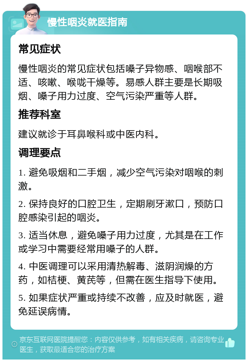 慢性咽炎就医指南 常见症状 慢性咽炎的常见症状包括嗓子异物感、咽喉部不适、咳嗽、喉咙干燥等。易感人群主要是长期吸烟、嗓子用力过度、空气污染严重等人群。 推荐科室 建议就诊于耳鼻喉科或中医内科。 调理要点 1. 避免吸烟和二手烟，减少空气污染对咽喉的刺激。 2. 保持良好的口腔卫生，定期刷牙漱口，预防口腔感染引起的咽炎。 3. 适当休息，避免嗓子用力过度，尤其是在工作或学习中需要经常用嗓子的人群。 4. 中医调理可以采用清热解毒、滋阴润燥的方药，如桔梗、黄芪等，但需在医生指导下使用。 5. 如果症状严重或持续不改善，应及时就医，避免延误病情。