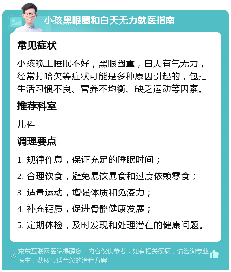 小孩黑眼圈和白天无力就医指南 常见症状 小孩晚上睡眠不好，黑眼圈重，白天有气无力，经常打哈欠等症状可能是多种原因引起的，包括生活习惯不良、营养不均衡、缺乏运动等因素。 推荐科室 儿科 调理要点 1. 规律作息，保证充足的睡眠时间； 2. 合理饮食，避免暴饮暴食和过度依赖零食； 3. 适量运动，增强体质和免疫力； 4. 补充钙质，促进骨骼健康发展； 5. 定期体检，及时发现和处理潜在的健康问题。