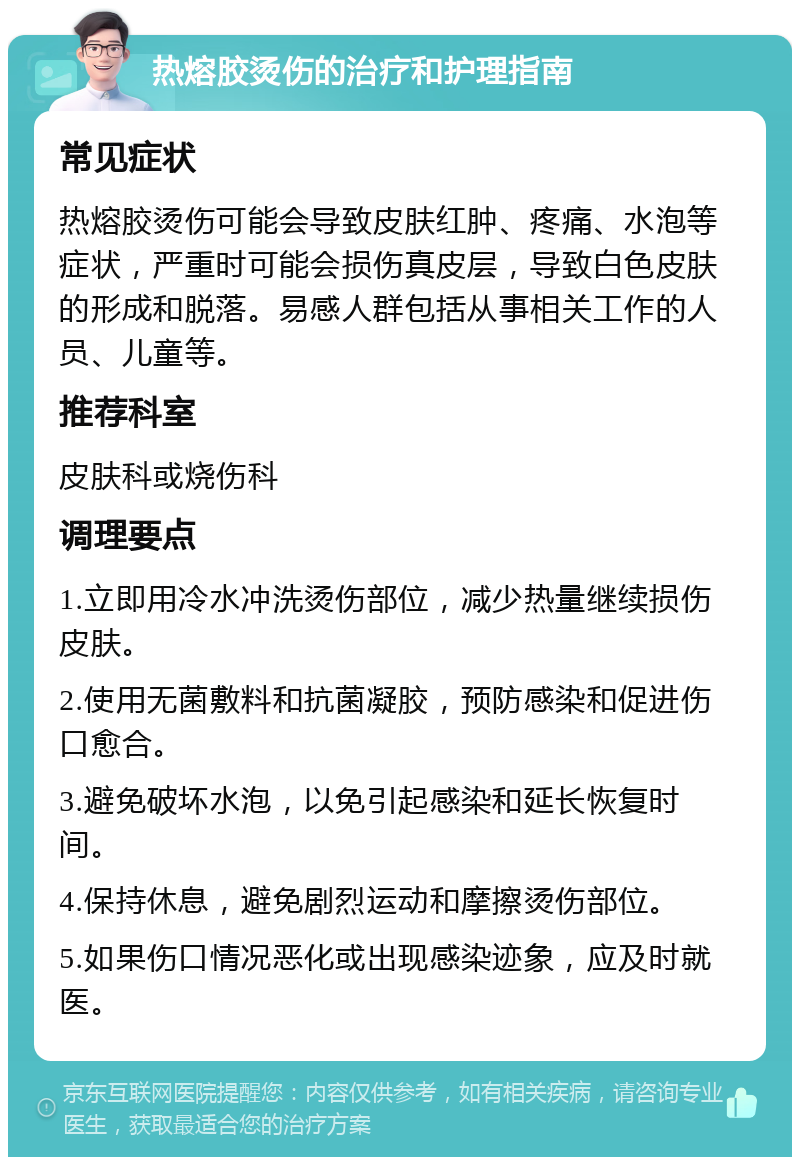 热熔胶烫伤的治疗和护理指南 常见症状 热熔胶烫伤可能会导致皮肤红肿、疼痛、水泡等症状，严重时可能会损伤真皮层，导致白色皮肤的形成和脱落。易感人群包括从事相关工作的人员、儿童等。 推荐科室 皮肤科或烧伤科 调理要点 1.立即用冷水冲洗烫伤部位，减少热量继续损伤皮肤。 2.使用无菌敷料和抗菌凝胶，预防感染和促进伤口愈合。 3.避免破坏水泡，以免引起感染和延长恢复时间。 4.保持休息，避免剧烈运动和摩擦烫伤部位。 5.如果伤口情况恶化或出现感染迹象，应及时就医。