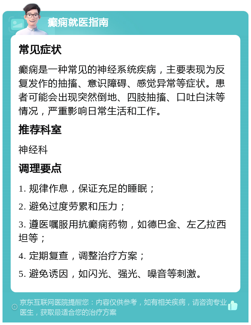 癫痫就医指南 常见症状 癫痫是一种常见的神经系统疾病，主要表现为反复发作的抽搐、意识障碍、感觉异常等症状。患者可能会出现突然倒地、四肢抽搐、口吐白沫等情况，严重影响日常生活和工作。 推荐科室 神经科 调理要点 1. 规律作息，保证充足的睡眠； 2. 避免过度劳累和压力； 3. 遵医嘱服用抗癫痫药物，如德巴金、左乙拉西坦等； 4. 定期复查，调整治疗方案； 5. 避免诱因，如闪光、强光、噪音等刺激。