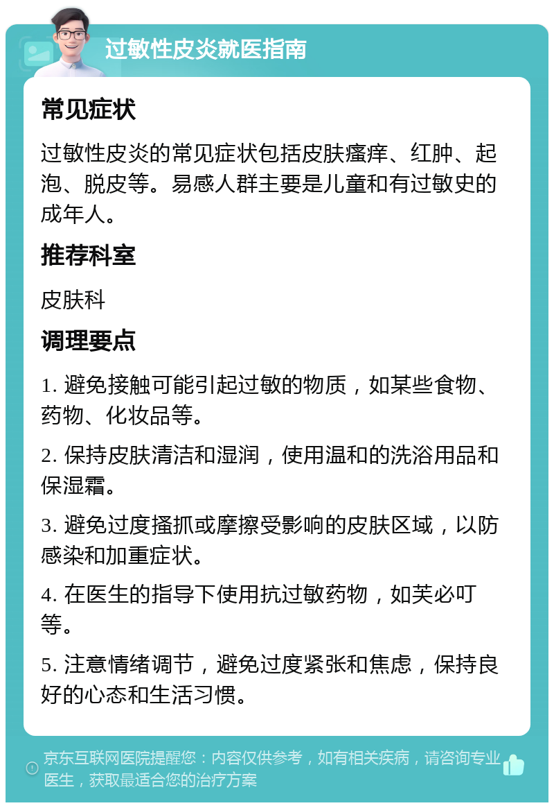 过敏性皮炎就医指南 常见症状 过敏性皮炎的常见症状包括皮肤瘙痒、红肿、起泡、脱皮等。易感人群主要是儿童和有过敏史的成年人。 推荐科室 皮肤科 调理要点 1. 避免接触可能引起过敏的物质，如某些食物、药物、化妆品等。 2. 保持皮肤清洁和湿润，使用温和的洗浴用品和保湿霜。 3. 避免过度搔抓或摩擦受影响的皮肤区域，以防感染和加重症状。 4. 在医生的指导下使用抗过敏药物，如芙必叮等。 5. 注意情绪调节，避免过度紧张和焦虑，保持良好的心态和生活习惯。