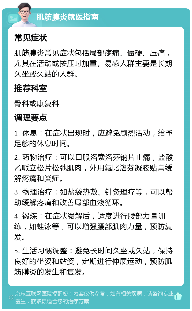 肌筋膜炎就医指南 常见症状 肌筋膜炎常见症状包括局部疼痛、僵硬、压痛，尤其在活动或按压时加重。易感人群主要是长期久坐或久站的人群。 推荐科室 骨科或康复科 调理要点 1. 休息：在症状出现时，应避免剧烈活动，给予足够的休息时间。 2. 药物治疗：可以口服洛索洛芬钠片止痛，盐酸乙哌立松片松弛肌肉，外用氟比洛芬凝胶贴膏缓解疼痛和炎症。 3. 物理治疗：如盐袋热敷、针灸理疗等，可以帮助缓解疼痛和改善局部血液循环。 4. 锻炼：在症状缓解后，适度进行腰部力量训练，如蛙泳等，可以增强腰部肌肉力量，预防复发。 5. 生活习惯调整：避免长时间久坐或久站，保持良好的坐姿和站姿，定期进行伸展运动，预防肌筋膜炎的发生和复发。