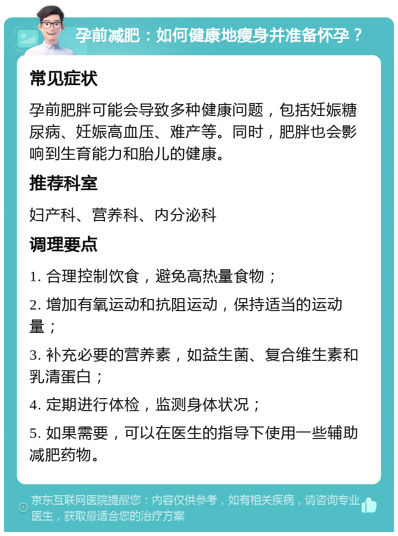 孕前减肥：如何健康地瘦身并准备怀孕？ 常见症状 孕前肥胖可能会导致多种健康问题，包括妊娠糖尿病、妊娠高血压、难产等。同时，肥胖也会影响到生育能力和胎儿的健康。 推荐科室 妇产科、营养科、内分泌科 调理要点 1. 合理控制饮食，避免高热量食物； 2. 增加有氧运动和抗阻运动，保持适当的运动量； 3. 补充必要的营养素，如益生菌、复合维生素和乳清蛋白； 4. 定期进行体检，监测身体状况； 5. 如果需要，可以在医生的指导下使用一些辅助减肥药物。