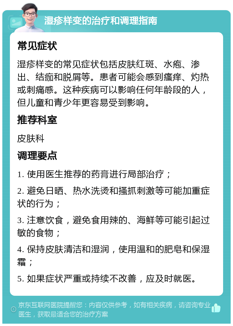 湿疹样变的治疗和调理指南 常见症状 湿疹样变的常见症状包括皮肤红斑、水疱、渗出、结痂和脱屑等。患者可能会感到瘙痒、灼热或刺痛感。这种疾病可以影响任何年龄段的人，但儿童和青少年更容易受到影响。 推荐科室 皮肤科 调理要点 1. 使用医生推荐的药膏进行局部治疗； 2. 避免日晒、热水洗烫和搔抓刺激等可能加重症状的行为； 3. 注意饮食，避免食用辣的、海鲜等可能引起过敏的食物； 4. 保持皮肤清洁和湿润，使用温和的肥皂和保湿霜； 5. 如果症状严重或持续不改善，应及时就医。