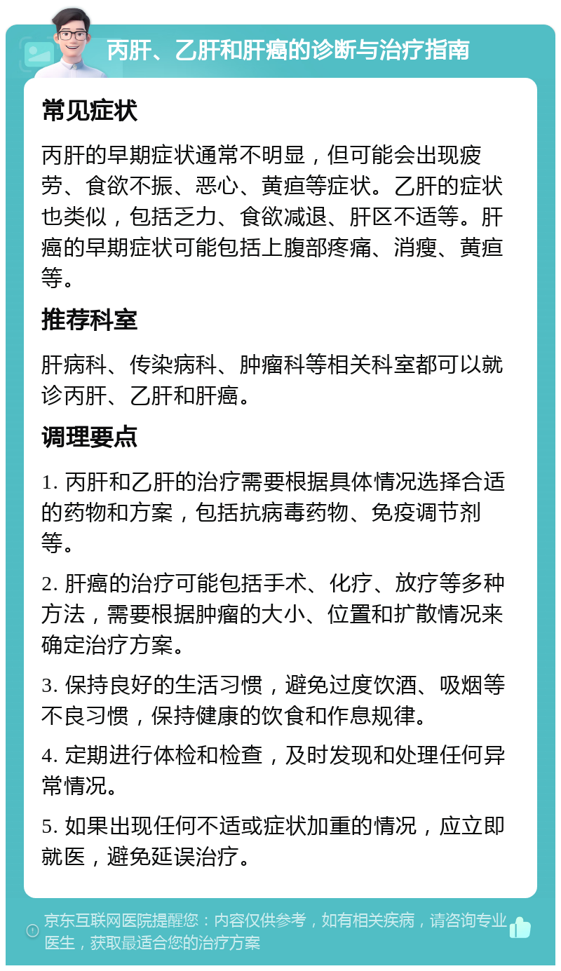 丙肝、乙肝和肝癌的诊断与治疗指南 常见症状 丙肝的早期症状通常不明显，但可能会出现疲劳、食欲不振、恶心、黄疸等症状。乙肝的症状也类似，包括乏力、食欲减退、肝区不适等。肝癌的早期症状可能包括上腹部疼痛、消瘦、黄疸等。 推荐科室 肝病科、传染病科、肿瘤科等相关科室都可以就诊丙肝、乙肝和肝癌。 调理要点 1. 丙肝和乙肝的治疗需要根据具体情况选择合适的药物和方案，包括抗病毒药物、免疫调节剂等。 2. 肝癌的治疗可能包括手术、化疗、放疗等多种方法，需要根据肿瘤的大小、位置和扩散情况来确定治疗方案。 3. 保持良好的生活习惯，避免过度饮酒、吸烟等不良习惯，保持健康的饮食和作息规律。 4. 定期进行体检和检查，及时发现和处理任何异常情况。 5. 如果出现任何不适或症状加重的情况，应立即就医，避免延误治疗。