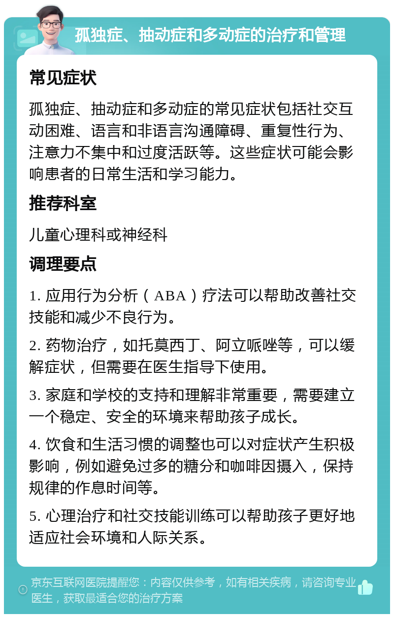 孤独症、抽动症和多动症的治疗和管理 常见症状 孤独症、抽动症和多动症的常见症状包括社交互动困难、语言和非语言沟通障碍、重复性行为、注意力不集中和过度活跃等。这些症状可能会影响患者的日常生活和学习能力。 推荐科室 儿童心理科或神经科 调理要点 1. 应用行为分析（ABA）疗法可以帮助改善社交技能和减少不良行为。 2. 药物治疗，如托莫西丁、阿立哌唑等，可以缓解症状，但需要在医生指导下使用。 3. 家庭和学校的支持和理解非常重要，需要建立一个稳定、安全的环境来帮助孩子成长。 4. 饮食和生活习惯的调整也可以对症状产生积极影响，例如避免过多的糖分和咖啡因摄入，保持规律的作息时间等。 5. 心理治疗和社交技能训练可以帮助孩子更好地适应社会环境和人际关系。